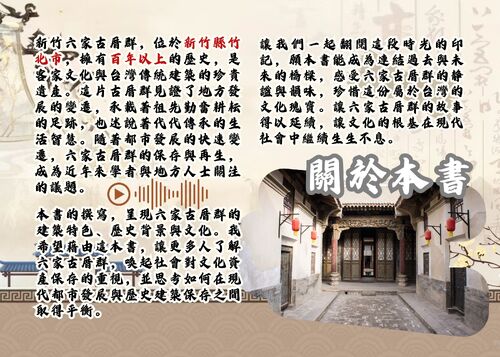 新竹六家古厝群，位於新竹縣竹北市，擁有百年以上的歷史，是客家文化與台灣傳統建築的珍貴遺產。這片古厝群見證了地方發展的變遷，承載著祖先勤奮耕耘的足跡，也述說著代代傳承的生活智慧。隨著都市發展的快速變遷，六家古厝群的保存與再生，成為近年來學者與地方人士關注的議題。
本書的撰寫，呈現六家古厝群的建築特色、歷史背景與文化。我希望藉由這本書，讓更多人了解六家古厝群，喚起社會對文化資產保存的重視，並思考如何在現代都市發展與歷史建築保存之間取得平衡。
讓我們一起翻閱這段時光的印記，願本書能成為連結過去與未來的橋樑，感受六家古厝群的靜謐與韻味，珍惜這份屬於台灣的文化瑰寶。讓六家古厝群的故事得以延續，讓文化的根基在現代社會中繼續生生不息。