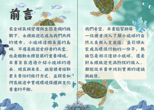 在全球氣候變遷與生態危機的挑戰下,永續旅遊已成為我們共同的使命。小琉球這個美麗的島嶼,不僅是旅遊愛好者的天堂,也是推動永續發展的重要場域。本書旨在透過介紹小琉球的過去、現在與未來,啟發讀者採取更負責任的旅行方式,並探索如何在旅途中實現環境保護與文化尊重的平衡。                             
我們希望,本書能幫助每         
一位讀者深入了解小琉球的自然之美與人文底蘊,並引領大家成為環保行動的一份子。無論您是初次造訪小琉球,還是對永續旅遊充滿熱忱的旅人,都能從本書中找到實用的建議與啟發。                                    在全球氣候變遷與生態危機的挑戰下,永續旅遊已成為我們共同的使命。小琉球這個美麗的島嶼,不僅是旅遊愛好者的天堂,也是推動永續發展的重要場域。本書旨在透過介紹小琉球的過去、現在與未來,啟發讀者採取更負責任的旅行方式,並探索如何在旅途中實現環境保護與文化尊重的平衡。                             
我們希望,本書能幫助每         
一位讀者深入了解小琉球的自然之美與人文底蘊,並引領大家成為環保行動的一份子。無論您是初次造訪小琉球,還是對永續旅遊充滿熱忱的旅人,都能從本書中找到實用的建議與啟發。